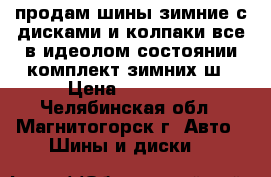 продам шины зимние с дисками и колпаки все в идеолом состоянии комплект зимних ш › Цена ­ 18 000 - Челябинская обл., Магнитогорск г. Авто » Шины и диски   